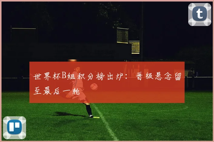 世界杯B组积分榜出炉：晋级悬念留至最后一轮