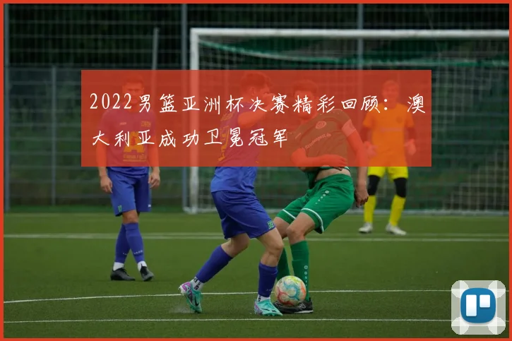 2022男篮亚洲杯决赛精彩回顾：澳大利亚成功卫冕冠军