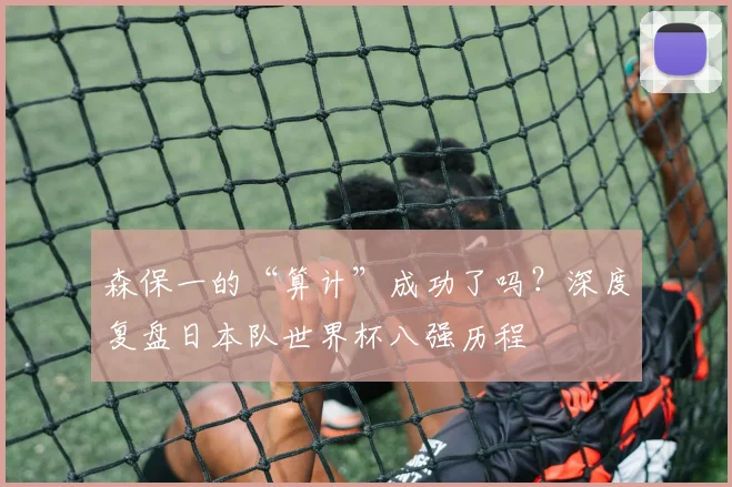 森保一的“算计”成功了吗？深度复盘日本队世界杯八强历程