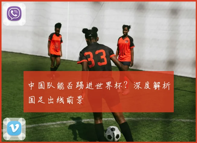 中国队能否踢进世界杯？深度解析国足出线前景