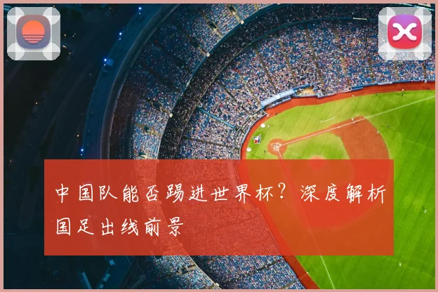 中国队能否踢进世界杯？深度解析国足出线前景