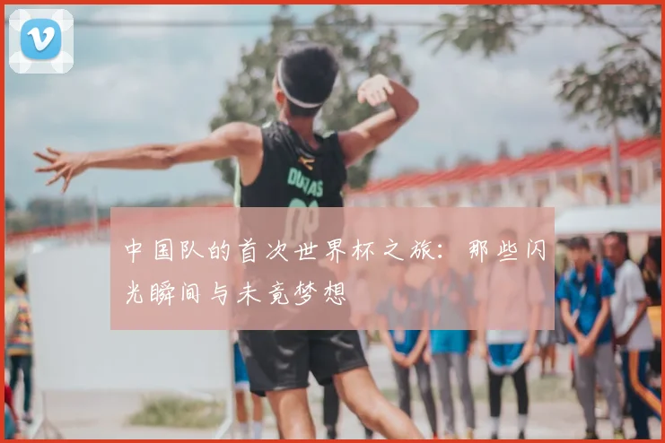 中国队的首次世界杯之旅：那些闪光瞬间与未竟梦想