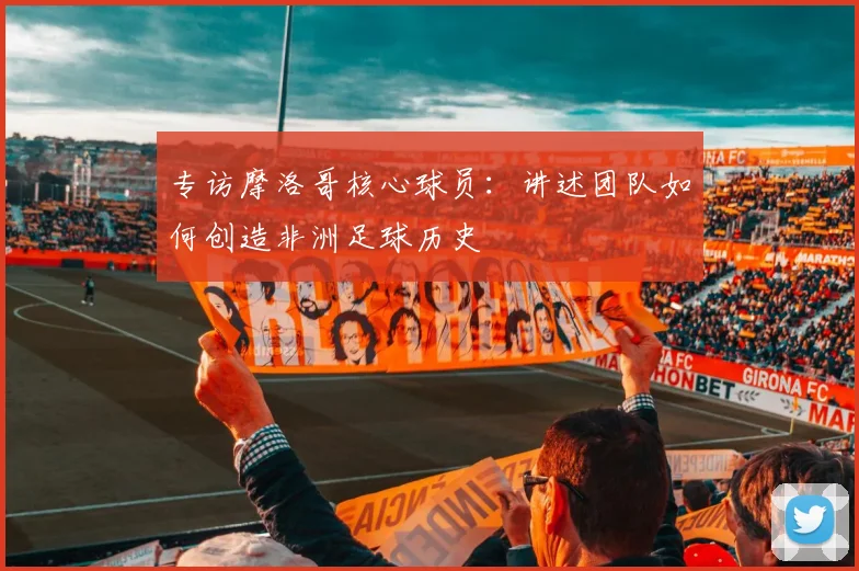 专访摩洛哥核心球员:讲述团队如何创造非洲足球历史