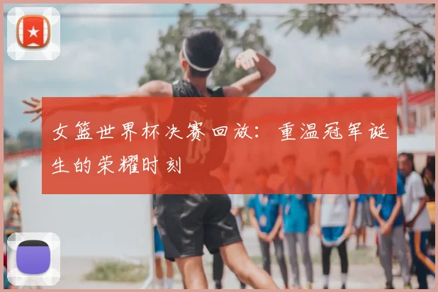 女篮世界杯决赛回放：重温冠军诞生的荣耀时刻