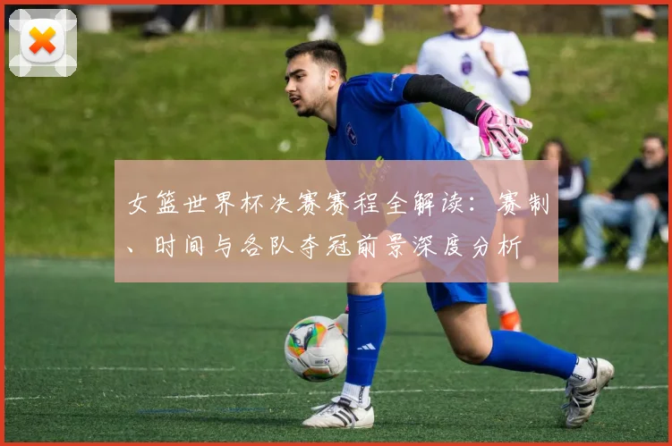 女篮世界杯决赛赛程全解读：赛制、时间与各队夺冠前景深度分析