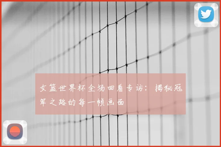 女篮世界杯全场回看专访：揭秘冠军之路的每一帧画面