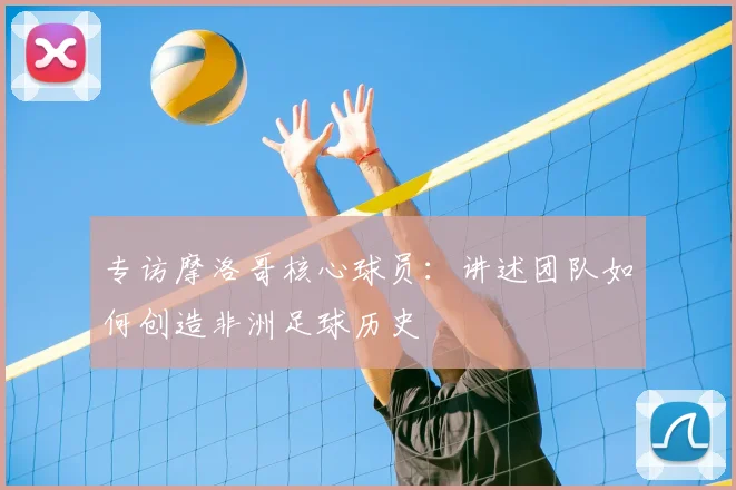 专访摩洛哥核心球员:讲述团队如何创造非洲足球历史