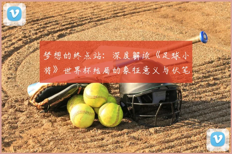 梦想的终点站：深度解读《足球小将》世界杯结局的象征意义与伏笔回收