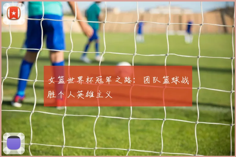 女篮世界杯冠军之路：团队篮球战胜个人英雄主义
